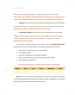 ! Além destes espaços possibilitarem a divulgação das mudanças internas da
maternidade, neles também se tem potencializado a pactuação com a rede de serviços,
especialmente viabilizando maior vinculação entre a maternidade e atenção básica.
•
• Capacitação de enfermeiros para a execução da Classificação de Risco em obstetrícia;
A realização da CR deve ser incorporada como uma prática do cuidar do (a) enfermeiro
(a) generalista e todos os profissionais devem estar envolvidos.
•
• Socialização do Manual de A&CR com todos os trabalhadores da maternidade;
! Realizar reuniões rápidas, rodas de conversa, com a equipe da maternidade sobre
o A&CR, visando à solução de problemas identificados na implantação e ajustes
pertinentes e de forma mais ágil.
Paraasoficinas,reuniõeserodasdeconversa,ofertam-sealgumasquestõesdisparadoras
para discussão e uma matriz de planejamento para apoiar a organização do processo:
1. O que significa Acolhimento para esta maternidade?
2. O que significa A&CR?
3. Quais são os desafios para a implantação do A&CR?
4. Quais as estratégias e ações propostas para implantação doA&CR?
5. Que resultados são esperados?
Matriz de planejamento para implementação do A&CR na maternidade:
Objetivos Metas Ações Recursos Responsáveis Prazos
Obs.: Esta é uma matriz básica de elaboração de plano de ação, que pode ser precedida
por outras (de levantamentos de problemas e desafios), e deve-se desdobrar em outras mais
especificas para acompanhamento avaliativo do processo.
20
Ministério da Saude
 