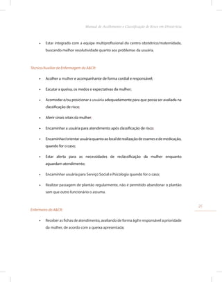 •
• Estar integrado com a equipe multiprofissional do centro obstétrico/maternidade,
buscando melhor resolutividade quanto aos problemas da usuária.
Técnico/Auxiliar de Enfermagem do A&CR:
•
• Acolher a mulher e acompanhante de forma cordial e responsável;
•
• Escutar a queixa, os medos e expectativas da mulher;
•
• Acomodar e/ou posicionar a usuária adequadamente para que possa ser avaliada na
classificação de risco;
•
• Aferir sinais vitais da mulher;
•
• Encaminhar a usuária para atendimento após classificação de risco;
•
• Encaminhar/orientarusuáriaquantoaolocalderealizaçãodeexamesedemedicação,
quando for o caso;
•
• Estar alerta para as necessidades de reclassificação da mulher enquanto
aguardam atendimento;
•
• Encaminhar usuária para Serviço Social e Psicologia quando for o caso;
•
• Realizar passagem de plantão regularmente, não é permitido abandonar o plantão
sem que outro funcionário o assuma.
Enfermeiro do A&CR:
•
• Receber as fichas de atendimento, avaliando de forma ágil e responsável a prioridade
da mulher, de acordo com a queixa apresentada;
25
Manual de Acolhimento e Classificação de Risco em Obstetrícia
 