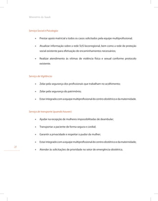 Serviço Social e Psicologia:
•
• Prestar apoio matricial a todos os casos solicitados pela equipe multiprofissional;
•
• Atualizar informação sobre a rede SUS locorregional, bem como a rede de proteção
social existente para efetivação de encaminhamentos necessários;
•
• Realizar atendimento às vítimas de violência física e sexual conforme protocolo
existente.
Serviço de Vigilância:
•
• Zelar pela segurança dos profissionais que trabalham no acolhimento;
•
• Zelar pela segurança do patrimônio;
•
• Estarintegradocomaequipemultiprofissionaldocentroobstétricoedamaternidade.
Serviço de transporte (quando houver):
•
• Ajudar na recepção de mulheres impossibilitadas de deambular;
•
• Transportar a paciente de forma segura e cordial;
•
• Garantir a privacidade e respeitar o pudor da mulher;
•
• Estarintegradocomaequipemultiprofissionaldocentroobstétricoedamaternidade;
•
• Atender às solicitações de prioridade no setor de emergência obstétrica.
28
Ministério da Saude
 