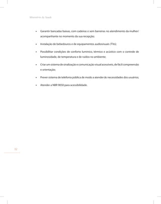 •
• Garantir bancadas baixas, com cadeiras e sem barreiras no atendimento da mulher/
acompanhante no momento da sua recepção;
•
• Instalação de bebedouros e de equipamentos audiovisuais (TVs);
•
• Possibilitar condições de conforto lumínico, térmico e acústico com o controle de
luminosidade, de temperatura e de ruídos no ambiente;
•
• Criarumsistemadesinalizaçãoecomunicaçãovisualacessíveis,defácilcompreensão
e orientação;
•
• Prever sistema de telefonia pública de modo a atender às necessidades dos usuários;
•
• Atender a NBR 9050 para acessibilidade.
32
Ministério da Saude
 