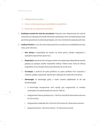 4. Avaliação da dor (escalas).
5. Sinais e sintomas gerais (por especialidade ou específicos).
6. Fatores de risco (agravantes presentes).
1. Avaliação sumária do nível de consciência: Pacientes com rebaixamento do nível de
consciência ou alteração do estado mental são classificadas como vermelho/laranja. Estas
pacientes apresentam via aérea desprotegida, com risco iminente de aspiração pulmonar.
2. Análise Primária: o risco de morte estará presente na ausência ou instabilidade de sinais
vitais, assim descritos:
•
• Vias Aéreas: incapacidade de manter via aérea pérvia, estridor inspiratório e
expiratório representam grave risco.
•
• Respiração:a paciente não consegue manter uma oxigenação adequada por apneia,
gasping ou qualquer padrão respiratório ineficaz. Podem haver sinais de esforço
respiratório como retração intercostal, batimento de asa de nariz.
•
• Circulação: a ausência de pulso periférico ou pulso periférico fino associado a
sudorese, palidez, taquicardia, hipotensão e alteração do estado de consciência.
•
• Hemorragia: na hemorragia grave, a morte ocorrerá rapidamente se ela não
for interrompida:
•
• A hemorragia exanguinante seria aquela cujo sangramento se mantém
sustentado com perda abrupta de mais de 1500 ml;
•
• Sangramento intenso: perda brusca ≥ 150 ml ou mais de 02 absorventes noturnos
em 20 minutos;
•
• Sangramento moderado: 60 a 150 ml em 20 minutos (01 absorvente noturno);
•
• Sangramento leve: ≥ 60 ml em 6 horas = 01 absorvente normal.
34
Ministério da Saude
 