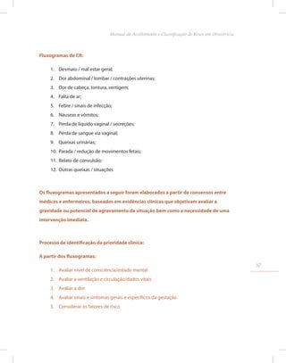 Fluxogramas de CR:
1. Desmaio / mal estar geral;
2. Dor abdominal / lombar / contrações uterinas;
3. Dor de cabeça, tontura, vertigem;
4. Falta de ar;
5. Febre / sinais de infecção;
6. Náuseas e vômitos;
7. Perda de líquido vaginal / secreções;
8. Perda de sangue via vaginal;
9. Queixas urinárias;
10. Parada / redução de movimentos fetais;
11. Relato de convulsão;
12. Outras queixas / situações
Os fluxogramas apresentados a seguir foram elaborados a partir de consensos entre
médicos e enfermeiros, baseados em evidências clínicas que objetivam avaliar a
gravidade ou potencial de agravamento da situação bem como a necessidade de uma
intervenção imediata.
Processo de identificação da prioridade clínica:
A partir dos fluxogramas:
1. Avaliar nível de consciência/estado mental
2. Avaliar a ventilação e circulação/dados vitais
3. Avaliar a dor
4. Avaliar sinais e sintomas gerais e específicos da gestação
5. Considerar os fatores de risco
37
Manual de Acolhimento e Classificação de Risco em Obstetrícia
 