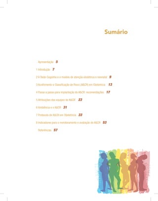 Sumário
Apresentação 5
1 Introdução 7
2 A Rede Cegonha e o modelo de atenção obstétrica e neonatal 9
3 Acolhimento e Classificação de Risco (A&CR) em Obstetrícia 13
4 Passo a passo para implantação do A&CR: recomendações 17
5 Atribuições das equipes de A&CR*
23
6 Ambiência e o A&CR 31
7 Protocolo de A&CR em Obstetrícia 33
8 Indicadores para o monitoramento e avaliação do A&CR 53
Referências 57
 