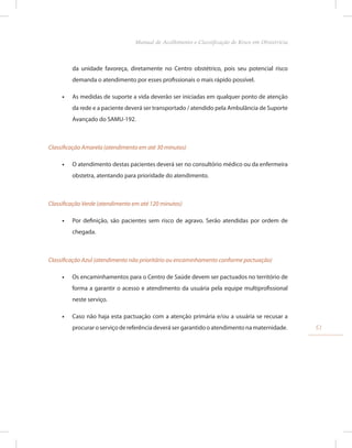 da unidade favoreça, diretamente no Centro obstétrico, pois seu potencial risco
demanda o atendimento por esses profissionais o mais rápido possível.
•
• As medidas de suporte a vida deverão ser iniciadas em qualquer ponto de atenção
da rede e a paciente deverá ser transportado / atendido pela Ambulância de Suporte
Avançado do SAMU-192.
Classificação Amarela (atendimento em até 30 minutos)
•
• O atendimento destas pacientes deverá ser no consultório médico ou da enfermeira
obstetra, atentando para prioridade do atendimento.
Classificação Verde (atendimento em até 120 minutos)
•
• Por definição, são pacientes sem risco de agravo. Serão atendidas por ordem de
chegada.
Classificação Azul (atendimento não prioritário ou encaminhamento conforme pactuação)
•
• Os encaminhamentos para o Centro de Saúde devem ser pactuados no território de
forma a garantir o acesso e atendimento da usuária pela equipe multiprofissional
neste serviço.
•
• Caso não haja esta pactuação com a atenção primária e/ou a usuária se recusar a
procurar o serviço de referência deverá ser garantido o atendimento na maternidade. 51
Manual de Acolhimento e Classificação de Risco em Obstetrícia
 