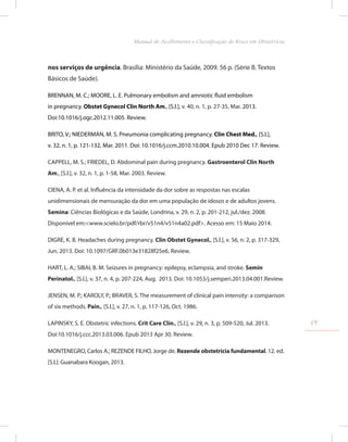 nos serviços de urgência. Brasília: Ministério da Saúde, 2009. 56 p. (Série B. Textos
Básicos de Saúde).
BRENNAN, M. C.; MOORE, L. E. Pulmonary embolism and amniotic fluid embolism
in pregnancy. Obstet Gynecol Clin North Am., [S.l.], v. 40, n. 1, p. 27-35, Mar. 2013.
Doi:10.1016/j.ogc.2012.11.005. Review.
BRITO, V.; NIEDERMAN, M. S. Pneumonia complicating pregnancy. Clin Chest Med., [S.l.],
v. 32, n. 1, p. 121-132, Mar. 2011. Doi: 10.1016/j.ccm.2010.10.004. Epub 2010 Dec 17. Review.
CAPPELL, M. S.; FRIEDEL, D. Abdominal pain during pregnancy. Gastroenterol Clin North
Am., [S.l.], v. 32, n. 1, p. 1-58, Mar. 2003. Review.
CIENA, A. P. et al. Influência da intensidade da dor sobre as respostas nas escalas
unidimensionais de mensuração da dor em uma população de idosos e de adultos jovens.
Semina: Ciências Biológicas e da Saúde, Londrina, v. 29, n. 2, p. 201-212, jul./dez. 2008.
Disponível em:<www.scielo.br/pdf/rbr/v51n4/v51n4a02.pdf>. Acesso em: 15 Maio 2014.
DIGRE, K. B. Headaches during pregnancy. Clin Obstet Gynecol., [S.l.], v. 56, n. 2, p. 317-329,
Jun. 2013. Doi: 10.1097/GRF.0b013e31828f25e6. Review.
HART, L. A.; SIBAI, B. M. Seizures in pregnancy: epilepsy, eclampsia, and stroke. Semin
Perinatol., [S.l.], v. 37, n. 4, p. 207-224, Aug. 2013. Doi: 10.1053/j.semperi.2013.04.001.Review.
JENSEN, M. P.; KAROLY, P.; BRAVER, S. The measurement of clinical pain intensity: a comparison
of six methods. Pain., [S.l.], v. 27, n. 1, p. 117-126, Oct. 1986.
LAPINSKY, S. E. Obstetric infections. Crit Care Clin., [S.l.], v. 29, n. 3, p. 509-520, Jul. 2013.
Doi:10.1016/j.ccc.2013.03.006. Epub 2013 Apr 30. Review.
MONTENEGRO, Carlos A.; REZENDE FILHO, Jorge de. Rezende obstetrícia fundamental. 12. ed.
[S.l.]: Guanabara Koogan, 2013.
59
Manual de Acolhimento e Classificação de Risco em Obstetrícia
 