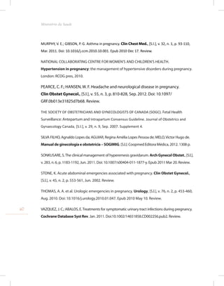 MURPHY, V. E.; GIBSON, P. G. Asthma in pregnancy. Clin Chest Med., [S.l.], v. 32, n. 1, p. 93-110,
Mar. 2011. Doi: 10.1016/j.ccm.2010.10.001. Epub 2010 Dec 17. Review.
NATIONAL COLLABORATING CENTRE FOR WOMEN’S AND CHILDREN’S HEALTH.
Hypertension in pregnancy: the management of hypertensive disorders during pregnancy.
London: RCOG pres, 2010.
PEARCE, C. F.; HANSEN, W. F. Headache and neurological disease in pregnancy.
Clin Obstet Gynecol., [S.l.], v. 55, n. 3, p. 810-828, Sep. 2012. Doi: 10.1097/
GRF.0b013e31825d7b68. Review.
THE SOCIETY OF OBSTETRICIANS AND GYNECOLOGISTS OF CANADA (SOGC). Fetal Health
Surveillance: Antepartum and Intrapartum Consensus Guideline. Journal of Obstetrics and
Gynaecology Canada, [S.l.], v. 29, n. 9, Sep. 2007. Supplement 4.
SILVA FILHO, Agnaldo Lopes da; AGUIAR, Regina Amélia Lopes Pessoa de; MELO,Victor Hugo de.
Manual de ginecologia e obstetrícia – SOGIMIG. [S.l.]: Coopmed Editora Médica, 2012. 1308 p.
SONKUSARE, S.The clinical management of hyperemesis gravidarum. Arch Gynecol Obstet., [S.l.],
v. 283, n. 6, p. 1183-1192, Jun. 2011. Doi: 10.1007/s00404-011-1877-y. Epub 2011 Mar 20. Review.
STONE, K. Acute abdominal emergencies associated with pregnancy. Clin Obstet Gynecol.,
[S.l.], v. 45, n. 2, p. 553-561, Jun. 2002. Review.
THOMAS, A. A. et al. Urologic emergencies in pregnancy. Urology, [S.l.], v. 76, n. 2, p. 453-460,
Aug. 2010. Doi: 10.1016/j.urology.2010.01.047. Epub 2010 May 10. Review.
VAZQUEZ, J. C.; ABALOS, E.Treatments for symptomatic urinary tract infections during pregnancy.
Cochrane Database Syst Rev. Jan. 2011. Doi:10.1002/14651858.CD002256.pub2. Review.
60
Ministério da Saude
 