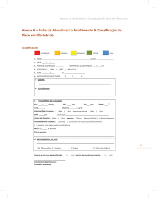 Anexo A – Ficha de Atendimento Acolhimento & Classificação de
Risco em Obstetrícia
Classificação:
VERMELHO LARANJA AMARELO VERDE AZUL
1. NOME: ___________________________________________________IDADE: __________________
2. DATA: ____/____/____
3. HORÁRIO DE CHEGADA: ____:____ HORÁRIO DA CLASSIFICAÇÃO: ____h____min
4. É GESTANTE? ( ) SIM ( ) NÃO ( ) INCERTEZA
5. DUM: ____/____/____ IG: ______________________
6. ANTECEDENTES OBSTÉTRICOS: G____ P____ A____
7. QUEIXA:
_____________________________________________________________________________
8. FLUXOGRAMA:
9. PARÂMETROS DE AVALIAÇÃO:
PA= _____x_____ mmHg FC= _____ bpm FR=____ipm Temp.=____º
C
SatO2_______ Glicemia: ________mg/dl.
CONTRAÇÕES UTERINAS: ( ) Não ( ) Sim Hipertonia uterina ( ) Não ( ) Sim
DOR: ______/10 Localização______________________________________________
PERDA DE LÍQUIDO:( ) Não ( ) Sim Aspecto:( ) Claro ( )Meconial ﬂuido ( ) Meconial espesso
SANGRAMENTO VAGINAL: ( ) ausente ( ) presente sem repercussão hemodinâmica
( ) presente com repercussão hemodinâmica
MF (+/ -):______ se ausente
Outras queixas:
_____________________________________________________________________________________
10. MEDICAMENTOS EM USO:
__________________________________________________________________________________
11. Observações: ( ) Alergias ( ) Drogas ( ) Vítima de violência
Horário de término da classiﬁcação: ____h____min Horário do atendimento clínico: ____h____min
_________________________________
ENFERMEIRO RESPONSÁVEL
Carimbo e assinatura
61
Manual de Acolhimento e Classificação de Risco em Obstetrícia
 