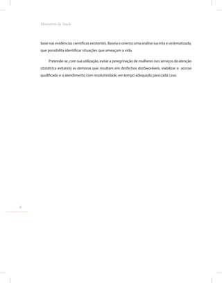 base nas evidências científicas existentes. Baseia e orienta uma análise sucinta e sistematizada,
que possibilita identificar situações que ameaçam a vida.
Pretende-se, com sua utilização, evitar a peregrinação de mulheres nos serviços de atenção
obstétrica evitando as demoras que resultam em desfechos desfavoráveis, viabilizar o acesso
qualificado e o atendimento com resolutividade, em tempo adequado para cada caso.
6
Ministério da Saude
 