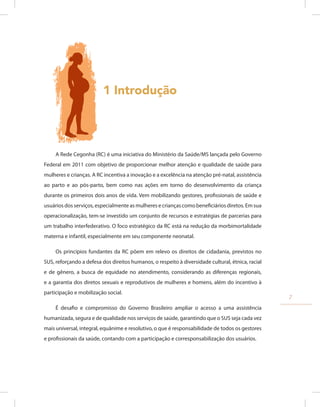 1 Introdução
A Rede Cegonha (RC) é uma iniciativa do Ministério da Saúde/MS lançada pelo Governo
Federal em 2011 com objetivo de proporcionar melhor atenção e qualidade de saúde para
mulheres e crianças. A RC incentiva a inovação e a excelência na atenção pré-natal, assistência
ao parto e ao pós-parto, bem como nas ações em torno do desenvolvimento da criança
durante os primeiros dois anos de vida. Vem mobilizando gestores, profissionais de saúde e
usuários dos serviços, especialmente as mulheres e crianças como beneficiários diretos. Em sua
operacionalização, tem-se investido um conjunto de recursos e estratégias de parcerias para
um trabalho interfederativo. O foco estratégico da RC está na redução da morbimortalidade
materna e infantil, especialmente em seu componente neonatal.
Os princípios fundantes da RC põem em relevo os direitos de cidadania, previstos no
SUS, reforçando a defesa dos direitos humanos, o respeito à diversidade cultural, étnica, racial
e de gênero, a busca de equidade no atendimento, considerando as diferenças regionais,
e a garantia dos diretos sexuais e reprodutivos de mulheres e homens, além do incentivo à
participação e mobilização social.
É desafio e compromisso do Governo Brasileiro ampliar o acesso a uma assistência
humanizada, segura e de qualidade nos serviços de saúde, garantindo que o SUS seja cada vez
mais universal, integral, equânime e resolutivo, o que é responsabilidade de todos os gestores
e profissionais da saúde, contando com a participação e corresponsabilização dos usuários.
7
 