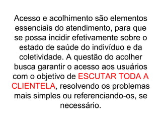Acesso e acolhimento são elementos
essenciais do atendimento, para que
se possa incidir efetivamente sobre o
estado de saúde do indivíduo e da
coletividade. A questão do acolher
busca garantir o acesso aos usuários
com o objetivo de ESCUTAR TODA A
CLIENTELA, resolvendo os problemas
mais simples ou referenciando-os, se
necessário.
 