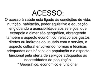 ACESSO:
O acesso à saúde está ligado às condições de vida,
nutrição, habitação, poder aquisitivo e educação,
englobando a acessibilidade aos serviços, que
extrapola a dimensão geográfica, abrangendo
também o aspecto econômico, relativo aos gastos
diretos ou indiretos do usuário com o serviço, o
aspecto cultural envolvendo normas e técnicas
adequadas aos hábitos da população e o aspecto
funcional pela oferta de serviços adequados às
necessidades da população.
* Geográfico, econômico e funcional.
 