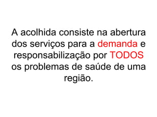 A acolhida consiste na abertura
dos serviços para a demanda e
responsabilização por TODOS
os problemas de saúde de uma
região.
 