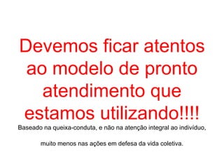 Devemos ficar atentos
ao modelo de pronto
atendimento que
estamos utilizando!!!!
Baseado na queixa-conduta, e não na atenção integral ao indivíduo,
muito menos nas ações em defesa da vida coletiva.
 