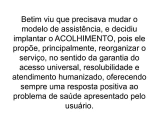 Betim viu que precisava mudar o
modelo de assistência, e decidiu
implantar o ACOLHIMENTO, pois ele
propõe, principalmente, reorganizar o
serviço, no sentido da garantia do
acesso universal, resolubilidade e
atendimento humanizado, oferecendo
sempre uma resposta positiva ao
problema de saúde apresentado pelo
usuário.
 