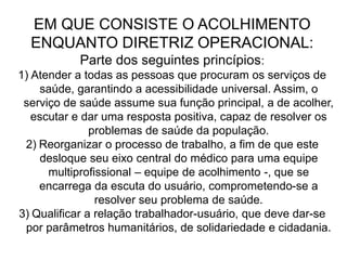 EM QUE CONSISTE O ACOLHIMENTO
ENQUANTO DIRETRIZ OPERACIONAL:
Parte dos seguintes princípios:
1) Atender a todas as pessoas que procuram os serviços de
saúde, garantindo a acessibilidade universal. Assim, o
serviço de saúde assume sua função principal, a de acolher,
escutar e dar uma resposta positiva, capaz de resolver os
problemas de saúde da população.
2) Reorganizar o processo de trabalho, a fim de que este
desloque seu eixo central do médico para uma equipe
multiprofissional – equipe de acolhimento -, que se
encarrega da escuta do usuário, comprometendo-se a
resolver seu problema de saúde.
3) Qualificar a relação trabalhador-usuário, que deve dar-se
por parâmetros humanitários, de solidariedade e cidadania.
 