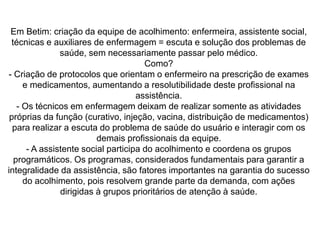 Em Betim: criação da equipe de acolhimento: enfermeira, assistente social,
técnicas e auxiliares de enfermagem = escuta e solução dos problemas de
saúde, sem necessariamente passar pelo médico.
Como?
- Criação de protocolos que orientam o enfermeiro na prescrição de exames
e medicamentos, aumentando a resolutibilidade deste profissional na
assistência.
- Os técnicos em enfermagem deixam de realizar somente as atividades
próprias da função (curativo, injeção, vacina, distribuição de medicamentos)
para realizar a escuta do problema de saúde do usuário e interagir com os
demais profissionais da equipe.
- A assistente social participa do acolhimento e coordena os grupos
programáticos. Os programas, considerados fundamentais para garantir a
integralidade da assistência, são fatores importantes na garantia do sucesso
do acolhimento, pois resolvem grande parte da demanda, com ações
dirigidas à grupos prioritários de atenção à saúde.
 