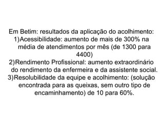 Em Betim: resultados da aplicação do acolhimento:
1)Acessibilidade: aumento de mais de 300% na
média de atendimentos por mês (de 1300 para
4400)
2)Rendimento Profissional: aumento extraordinário
do rendimento da enfermeira e da assistente social.
3)Resolubilidade da equipe e acolhimento: (solução
encontrada para as queixas, sem outro tipo de
encaminhamento) de 10 para 60%.
 