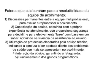 Fatores que colaboraram para a resolutibilidade da
equipe de acolhimento:
1) Discussões permanentes entre a equipe multiprofissional,
para avaliar e reprocessar o acolhimento.
2) Capacitação da equipe, adquirida com a própria
experiência no atendimento, que proporciona segurança
para decidir e para efetivamente ‘fazer’ com base em um
‘saber’ adquirido na vivência da assistência ao usuário.
3) Utilização de protocolos elaborados pela equipe técnica,
indicando a conduta a ser adotada diante dos problemas
de saúde que mais se apresentam no acolhimento.
4) Interação da equipe, garantindo a retaguarda.
5) Funcionamento dos grupos programáticos.
 