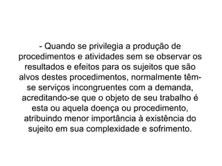 - Quando se privilegia a produção de
procedimentos e atividades sem se observar os
resultados e efeitos para os sujeitos que são
alvos destes procedimentos, normalmente têm-
se serviços incongruentes com a demanda,
acreditando-se que o objeto de seu trabalho é
esta ou aquela doença ou procedimento,
atribuindo menor importância à existência do
sujeito em sua complexidade e sofrimento.
 