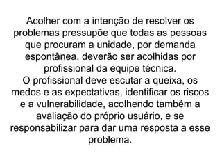Acolher com a intenção de resolver os
problemas pressupõe que todas as pessoas
que procuram a unidade, por demanda
espontânea, deverão ser acolhidas por
profissional da equipe técnica.
O profissional deve escutar a queixa, os
medos e as expectativas, identificar os riscos
e a vulnerabilidade, acolhendo também a
avaliação do próprio usuário, e se
responsabilizar para dar uma resposta a esse
problema.
 