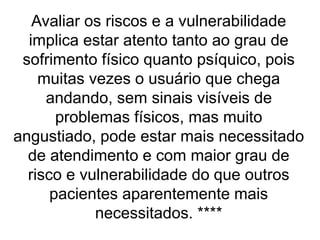 Avaliar os riscos e a vulnerabilidade
implica estar atento tanto ao grau de
sofrimento físico quanto psíquico, pois
muitas vezes o usuário que chega
andando, sem sinais visíveis de
problemas físicos, mas muito
angustiado, pode estar mais necessitado
de atendimento e com maior grau de
risco e vulnerabilidade do que outros
pacientes aparentemente mais
necessitados. ****
 