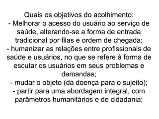 Quais os objetivos do acolhimento:
- Melhorar o acesso do usuário ao serviço de
saúde, alterando-se a forma de entrada
tradicional por filas e ordem de chegada;
- humanizar as relações entre profissionais de
saúde e usuários, no que se refere à forma de
escutar os usuários em seus problemas e
demandas;
- mudar o objeto (da doença para o sujeito);
- partir para uma abordagem integral, com
parâmetros humanitários e de cidadania;
 