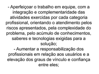 - Aperfeiçoar o trabalho em equipe, com a
integração e complementaridade das
atividades exercidas por cada categoria
profissional, orientando o atendimento pelos
riscos apresentados, pela complexidade do
problema, pelo acúmulo de conhecimentos,
saberes e tecnologias exigidas para a
solução;
- Aumentar a responsabilização dos
profissionais em relação aos usuários e a
elevação dos graus de vínculo e confiança
entre eles;
 