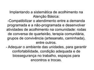 Implantando a sistemática de acolhimento na
Atenção Básica:
-Compatibilizar o atendimento entre a demanda
programada e a não-programada e desenvolver
atividades de acolhimento na comunidade: rodas
de conversa de quarteirão, terapia comunitária,
grupos de convivência (artesanato, caminhada),
entre outros.
- Adequar o ambiente das unidades, para garantir
confortabilidade, condição adequada e de
biossegurança no trabalho, espaços para
encontros e trocas.
 