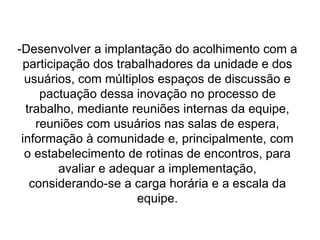 -Desenvolver a implantação do acolhimento com a
participação dos trabalhadores da unidade e dos
usuários, com múltiplos espaços de discussão e
pactuação dessa inovação no processo de
trabalho, mediante reuniões internas da equipe,
reuniões com usuários nas salas de espera,
informação à comunidade e, principalmente, com
o estabelecimento de rotinas de encontros, para
avaliar e adequar a implementação,
considerando-se a carga horária e a escala da
equipe.
 