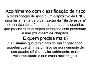 Acolhimento com classificação de risco
A classificação de risco é um dispositivo da PNH,
uma ferramenta de organização da "fila de espera"
no serviço de saúde, para que aqueles usuários
que precisam mais sejam atendidos com prioridade,
e não por ordem de chegada.
E quem precisa mais?
Os usuários que têm sinais de maior gravidade,
aqueles que têm maior risco de agravamento do
seu quadro clínico, maior sofrimento, maior
vulnerabilidade e que estão mais frágeis.
 