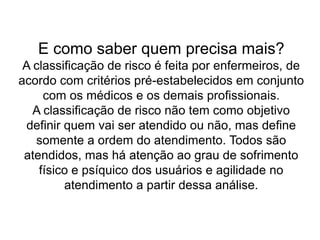 E como saber quem precisa mais?
A classificação de risco é feita por enfermeiros, de
acordo com critérios pré-estabelecidos em conjunto
com os médicos e os demais profissionais.
A classificação de risco não tem como objetivo
definir quem vai ser atendido ou não, mas define
somente a ordem do atendimento. Todos são
atendidos, mas há atenção ao grau de sofrimento
físico e psíquico dos usuários e agilidade no
atendimento a partir dessa análise.
 