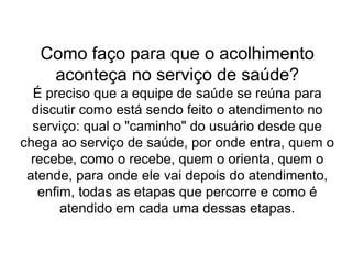 Como faço para que o acolhimento
aconteça no serviço de saúde?
É preciso que a equipe de saúde se reúna para
discutir como está sendo feito o atendimento no
serviço: qual o "caminho" do usuário desde que
chega ao serviço de saúde, por onde entra, quem o
recebe, como o recebe, quem o orienta, quem o
atende, para onde ele vai depois do atendimento,
enfim, todas as etapas que percorre e como é
atendido em cada uma dessas etapas.
 