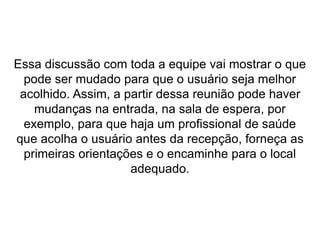 Essa discussão com toda a equipe vai mostrar o que
pode ser mudado para que o usuário seja melhor
acolhido. Assim, a partir dessa reunião pode haver
mudanças na entrada, na sala de espera, por
exemplo, para que haja um profissional de saúde
que acolha o usuário antes da recepção, forneça as
primeiras orientações e o encaminhe para o local
adequado.
 