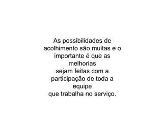 As possibilidades de
acolhimento são muitas e o
importante é que as
melhorias
sejam feitas com a
participação de toda a
equipe
que trabalha no serviço.
 