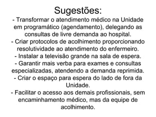 Sugestões:
- Transformar o atendimento médico na Unidade
em programático (agendamento), delegando as
consultas de livre demanda ao hospital.
- Criar protocolos de acolhimento proporcionando
resolutividade ao atendimento do enfermeiro.
- Instalar a televisão grande na sala de espera.
- Garantir mais verba para exames e consultas
especializadas, atendendo a demanda reprimida.
- Criar o espaço para espera do lado de fora da
Unidade.
- Facilitar o acesso aos demais profissionais, sem
encaminhamento médico, mas da equipe de
acolhimento.
 