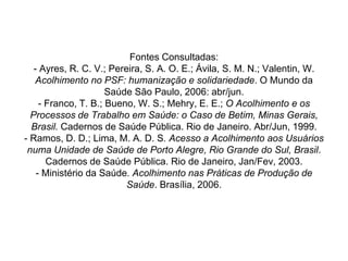 Fontes Consultadas:
- Ayres, R. C. V.; Pereira, S. A. O. E.; Ávila, S. M. N.; Valentin, W.
Acolhimento no PSF: humanização e solidariedade. O Mundo da
Saúde São Paulo, 2006: abr/jun.
- Franco, T. B.; Bueno, W. S.; Mehry, E. E.; O Acolhimento e os
Processos de Trabalho em Saúde: o Caso de Betim, Minas Gerais,
Brasil. Cadernos de Saúde Pública. Rio de Janeiro. Abr/Jun, 1999.
- Ramos, D. D.; Lima, M. A. D. S. Acesso a Acolhimento aos Usuários
numa Unidade de Saúde de Porto Alegre, Rio Grande do Sul, Brasil.
Cadernos de Saúde Pública. Rio de Janeiro, Jan/Fev, 2003.
- Ministério da Saúde. Acolhimento nas Práticas de Produção de
Saúde. Brasília, 2006.
 