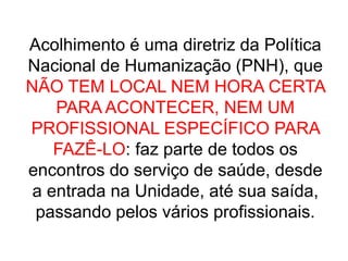 Acolhimento é uma diretriz da Política
Nacional de Humanização (PNH), que
NÃO TEM LOCAL NEM HORA CERTA
PARA ACONTECER, NEM UM
PROFISSIONAL ESPECÍFICO PARA
FAZÊ-LO: faz parte de todos os
encontros do serviço de saúde, desde
a entrada na Unidade, até sua saída,
passando pelos vários profissionais.
 