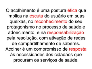O acolhimento é uma postura ética que
implica na escuta do usuário em suas
queixas, no reconhecimento do seu
protagonismo no processo de saúde e
adoecimento, e na responsabilização
pela resolução, com ativação de redes
de compartilhamento de saberes.
Acolher é um compromisso de resposta
às necessidades dos cidadãos que
procuram os serviços de saúde.
 