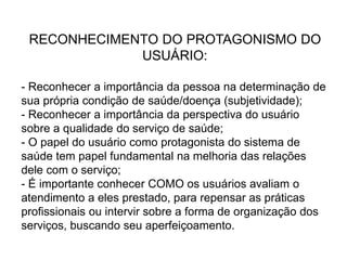 RECONHECIMENTO DO PROTAGONISMO DO
USUÁRIO:
- Reconhecer a importância da pessoa na determinação de
sua própria condição de saúde/doença (subjetividade);
- Reconhecer a importância da perspectiva do usuário
sobre a qualidade do serviço de saúde;
- O papel do usuário como protagonista do sistema de
saúde tem papel fundamental na melhoria das relações
dele com o serviço;
- É importante conhecer COMO os usuários avaliam o
atendimento a eles prestado, para repensar as práticas
profissionais ou intervir sobre a forma de organização dos
serviços, buscando seu aperfeiçoamento.
 