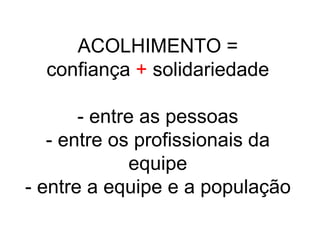 ACOLHIMENTO =
confiança + solidariedade
- entre as pessoas
- entre os profissionais da
equipe
- entre a equipe e a população
 