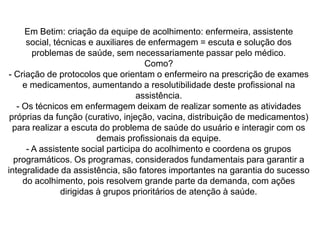 Betim viu que precisava mudar o modelo de assistência, e decidiu implantar o ACOLHIMENTO, pois ele propõe, principalmente, reorganizar o  serviço, no sentido da garantia do acesso universal, resolubilidade e atendimento humanizado, oferecendo sempre uma resposta positiva ao problema de saúde apresentado pelo usuário.