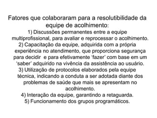  A assistente social participa do acolhimento e coordena os grupos programáticos. Os programas, considerados fundamentais para garantir a integralidade da assistência, são fatores importantes na garantia do sucesso do acolhimento, pois resolvem grande parte da demanda, com ações dirigidas à grupos prioritários de atenção à saúde.Em São José do Herval existe a necessidade de alterar o modelo de assistência?