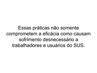 Algumas considerações:Serviços que convivem com filas ‘madrugadoras’, que disputam sem critério algum, exceto a hora de chegada, algumas vagas na manhã. Estes serviços atendem principalmente os ‘mais fortes’ e não os que mais necessitam de assistência. Quando se privilegia a produção de procedimentos e atividades sem se observar os resultados e efeitos para os sujeitos que são alvos destes procedimentos, normalmente têm-se serviços incongruentes com a demanda, acreditando-se que o objeto de seu trabalho é esta ou aquela doença ou procedimento, atribuindo menor importância à existência do sujeito em sua complexidade e sofrimento.Estes serviços atendem pessoas com sérios problemas de saúde sem acolhê-las durante um momento de agravação do problema, rompendo o vínculo que é alicerce do processo.