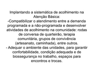  partir para uma abordagem integral, com parâmetros humanitários e de cidadania;- Aperfeiçoar o trabalho em equipe, com a integração e complementaridade das atividades exercidas por cada categoria profissional, orientando o atendimento pelos riscos apresentados, pela complexidade do problema, pelo acúmulo de conhecimentos, saberes e tecnologias exigidas para a solução;- Aumentar a responsabilização dos profissionais em relação aos usuários e a elevação dos graus de vínculo e confiança entre eles;