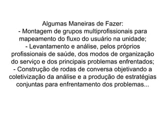 “A sistemática do acolhimento pressupõe a determinação de agilidade no atendimento a partir da análise, sob a ótica de protocolos acordados de forma participativa nos serviços de saúde, e a avaliação da necessidade do usuário em função de seu risco e sua vulnerabilidade, proporcionando a priorização da atenção e não o atendimento por ordem de chegada. Dessa maneira, exerce-se uma análise (avaliação) e uma ordenação da necessidade, distanciando-se do conceito tradicional de triagem e suas práticas de exclusão, já que todos serão atendidos.”
