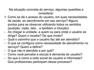 Implantando a sistemática de acolhimento na Atenção Básica:Compatibilizar o atendimento entre a demanda programada e a não-programada e desenvolver atividades de acolhimento na comunidade: rodas de conversa de quarteirão, terapia comunitária, grupos de convivência (artesanato, caminhada), entre outros.