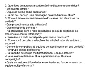  Adequar o ambiente das unidades, para garantir confortabilidade, condição adequada e de biossegurança no trabalho, espaços para encontros e trocas. Desenvolver a implantação do acolhimento com a participação dos trabalhadores da unidade e dos usuários, com múltiplos espaços de discussão e pactuação dessa inovação no processo de trabalho, mediante reuniões internas da equipe, reuniões com usuários nas salas de espera, informação à comunidade e, principalmente, com o estabelecimento de rotinas de encontros, para avaliar e adequar a implementação, considerando-se a carga horária e a escala da equipe. Algumas Maneiras de Fazer: Montagem de grupos multiprofissionais para mapeamento do fluxo do usuário na unidade;