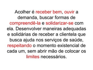 Acolher é receber bem, ouvir a demanda, buscar formas de compreendê-la e solidarizar-se com ela. Desenvolver maneiras adequadas e solidárias de receber a clientela que busca ajuda nos serviços de saúde, respeitando o momento existencial de cada um, sem abrir mão de colocar os limites necessários.