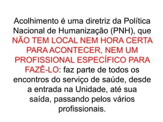 Acolhimento é uma diretriz da Política Nacional de Humanização (PNH), que NÃO TEM LOCAL NEM HORA CERTA PARA ACONTECER, NEM UM PROFISSIONAL ESPECÍFICO PARA FAZÊ-LO: faz parte de todos os encontros do serviço de saúde, desde a entrada na Unidade, até sua saída, passando pelos vários profissionais.
