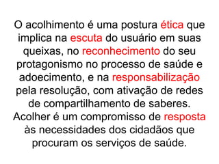 O acolhimento é uma postura ética que implica na escuta do usuário em suas queixas, no reconhecimento do seu protagonismo no processo de saúde e adoecimento, e na responsabilização pela resolução, com ativação de redes de compartilhamento de saberes. Acolher é um compromisso de resposta às necessidades dos cidadãos que procuram os serviços de saúde.
